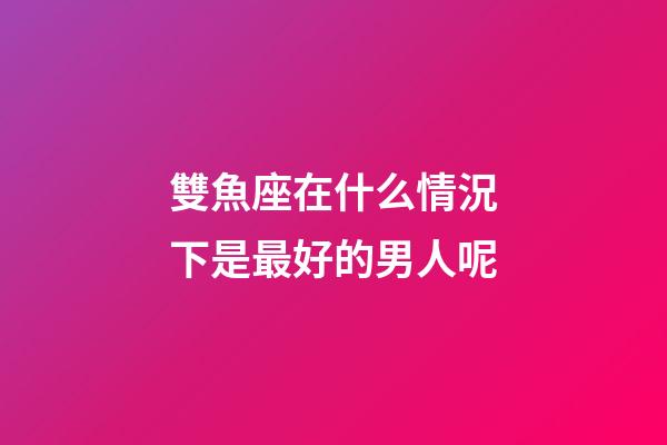 雙魚座在什么情況下是最好的男人呢-第1張-星座運(yùn)勢-玄機(jī)派
