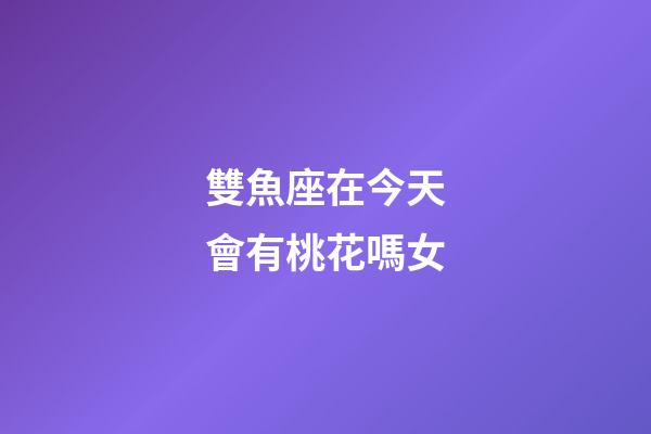 雙魚座在今天會有桃花嗎女-第1張-星座運勢-玄機派