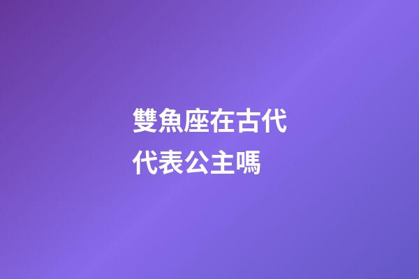雙魚座在古代代表公主嗎-第1張-星座運勢-玄機派