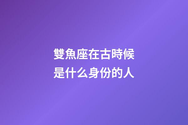 雙魚座在古時候是什么身份的人-第1張-星座運勢-玄機派