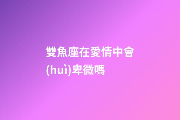 雙魚座在愛情中會(huì)卑微嗎-第1張-星座運(yùn)勢-玄機(jī)派