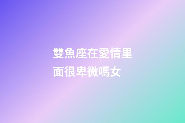 雙魚座在愛情里面很卑微嗎女-第1張-星座運勢-玄機派