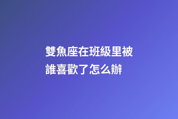 雙魚座在班級里被誰喜歡了怎么辦-第1張-星座運勢-玄機派