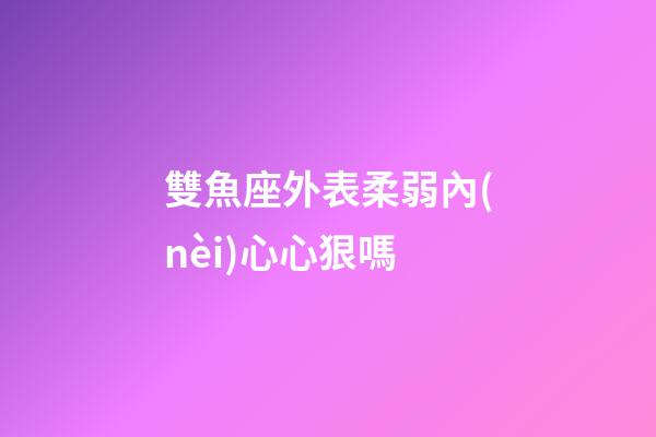 雙魚座外表柔弱內(nèi)心心狠嗎-第1張-星座運勢-玄機派