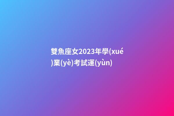 雙魚座女2023年學(xué)業(yè)考試運(yùn)-第1張-星座運(yùn)勢-玄機(jī)派