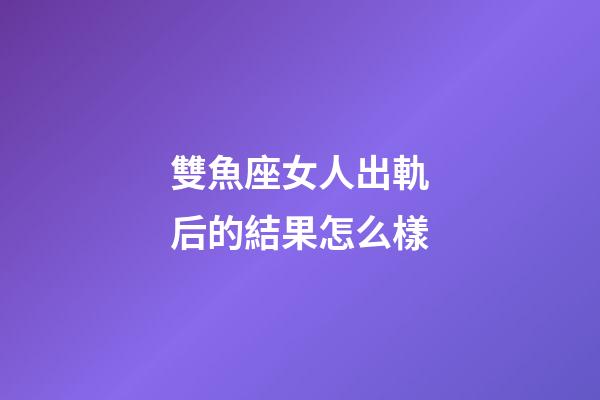 雙魚座女人出軌后的結果怎么樣-第1張-星座運勢-玄機派