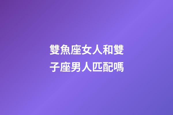 雙魚座女人和雙子座男人匹配嗎-第1張-星座運勢-玄機派