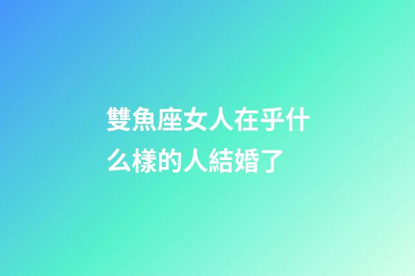 雙魚座女人在乎什么樣的人結婚了-第1張-星座運勢-玄機派