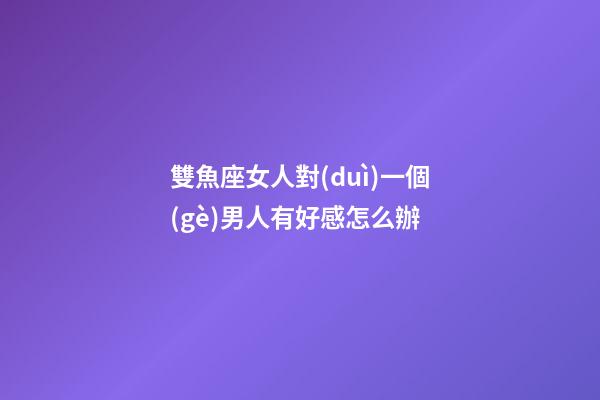 雙魚座女人對(duì)一個(gè)男人有好感怎么辦
