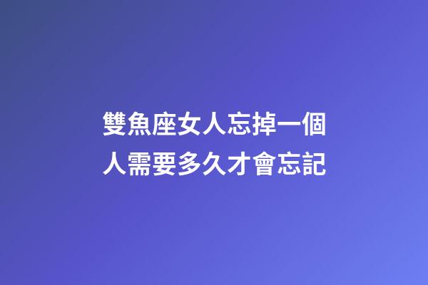 雙魚座女人忘掉一個人需要多久才會忘記-第1張-星座運勢-玄機派
