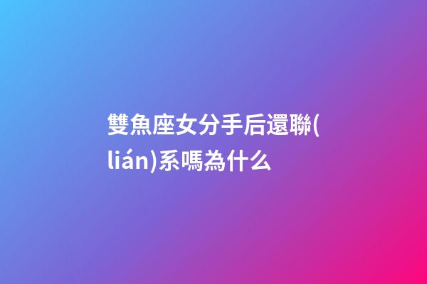 雙魚座女分手后還聯(lián)系嗎為什么-第1張-星座運(yùn)勢-玄機(jī)派