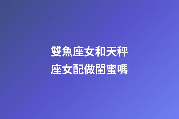 雙魚座女和天秤座女配做閨蜜嗎-第1張-星座運勢-玄機派