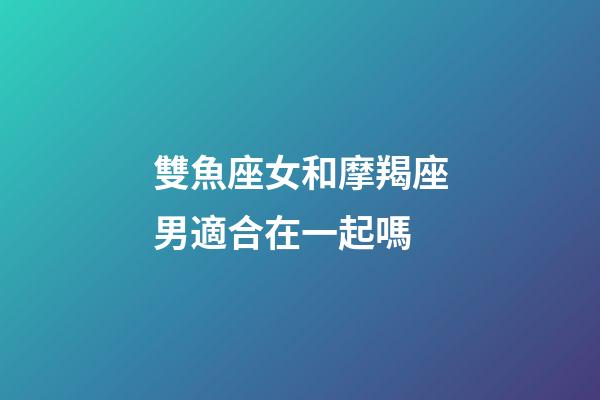 雙魚座女和摩羯座男適合在一起嗎-第1張-星座運勢-玄機派