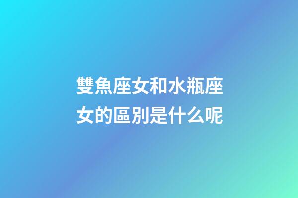 雙魚座女和水瓶座女的區別是什么呢-第1張-星座運勢-玄機派