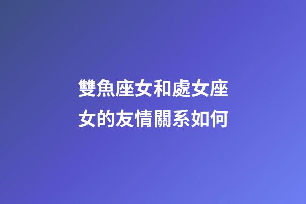 雙魚座女和處女座女的友情關系如何-第1張-星座運勢-玄機派