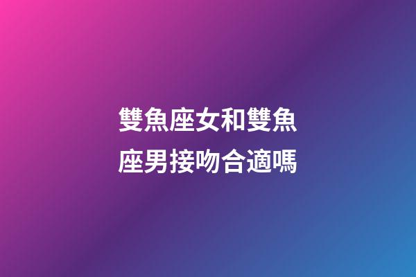雙魚座女和雙魚座男接吻合適嗎-第1張-星座運勢-玄機派
