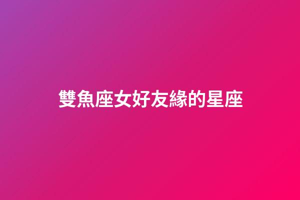 雙魚座女好友緣的星座-第1張-星座運勢-玄機派