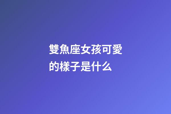 雙魚座女孩可愛的樣子是什么-第1張-星座運勢-玄機派