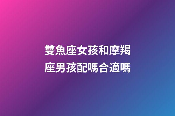 雙魚座女孩和摩羯座男孩配嗎合適嗎-第1張-星座運勢-玄機派
