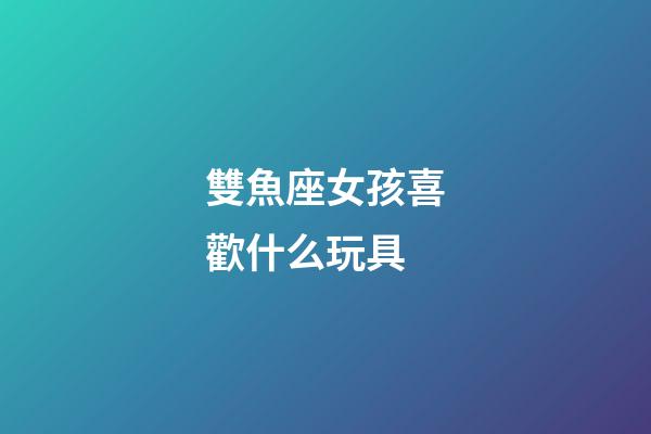 雙魚座女孩喜歡什么玩具-第1張-星座運勢-玄機派