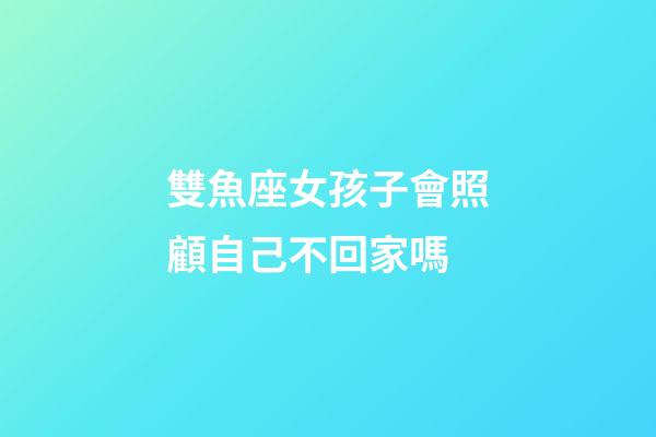 雙魚座女孩子會照顧自己不回家嗎-第1張-星座運勢-玄機派