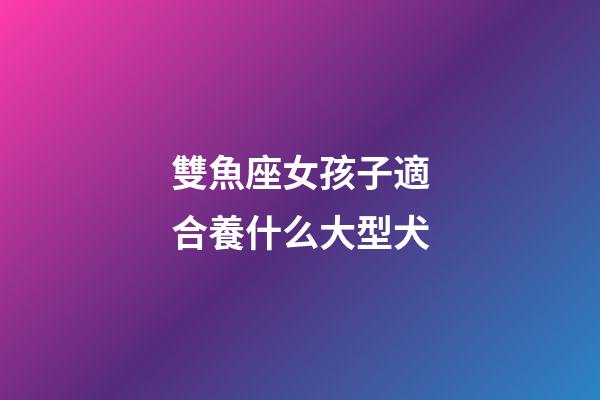 雙魚座女孩子適合養什么大型犬-第1張-星座運勢-玄機派