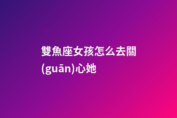雙魚座女孩怎么去關(guān)心她-第1張-星座運(yùn)勢-玄機(jī)派