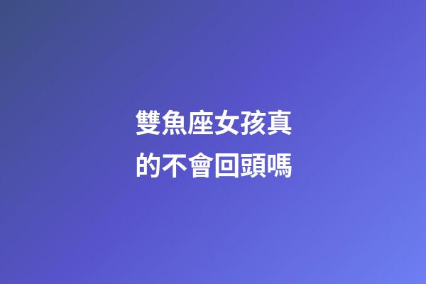 雙魚座女孩真的不會回頭嗎-第1張-星座運勢-玄機派