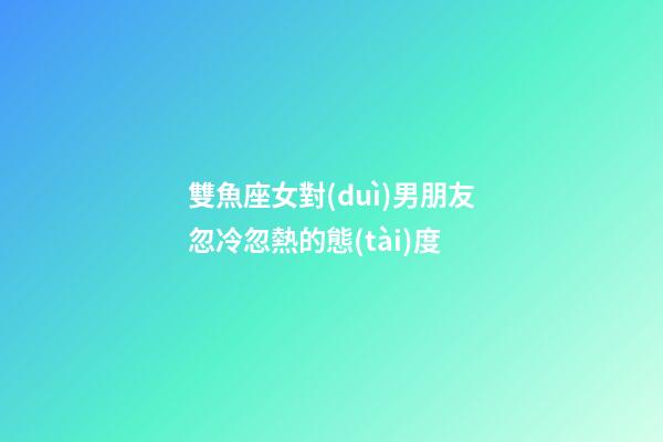 雙魚座女對(duì)男朋友忽冷忽熱的態(tài)度-第1張-星座運(yùn)勢(shì)-玄機(jī)派