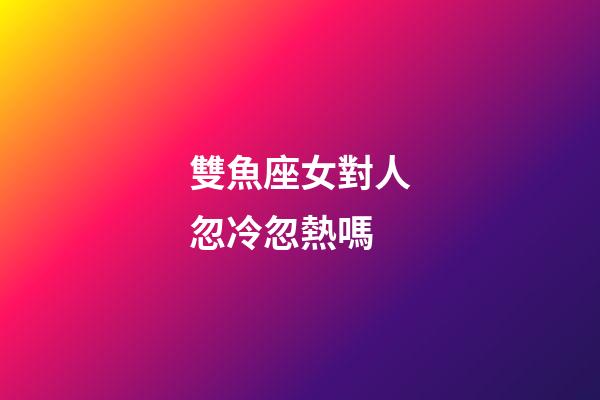 雙魚座女對人忽冷忽熱嗎-第1張-星座運(yùn)勢-玄機(jī)派