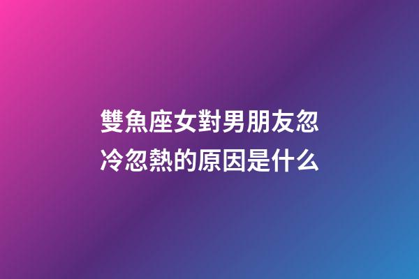 雙魚座女對男朋友忽冷忽熱的原因是什么-第1張-星座運勢-玄機派