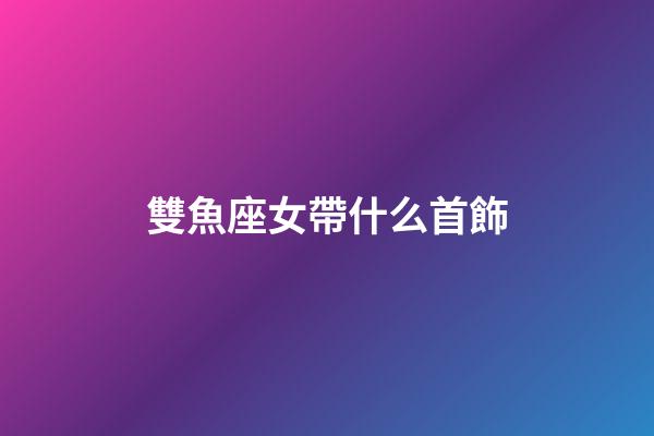 雙魚座女帶什么首飾-第1張-星座運勢-玄機派