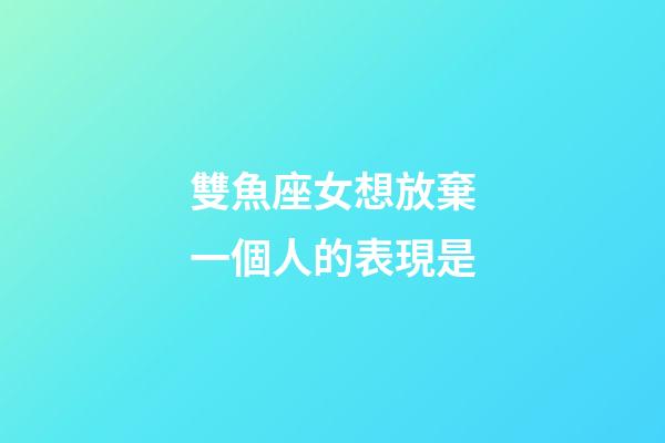 雙魚座女想放棄一個人的表現是-第1張-星座運勢-玄機派