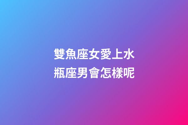 雙魚座女愛上水瓶座男會怎樣呢-第1張-星座運勢-玄機派