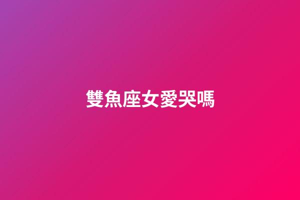 雙魚座女愛哭嗎-第1張-星座運勢-玄機派