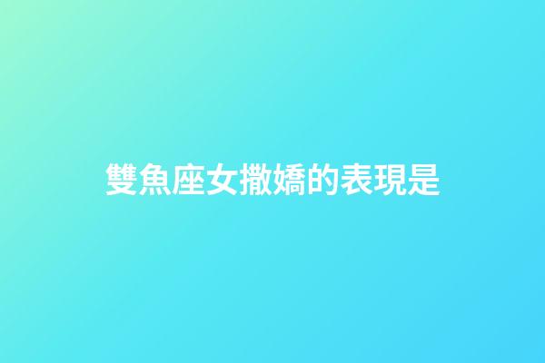 雙魚座女撒嬌的表現是-第1張-星座運勢-玄機派