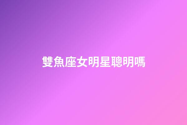 雙魚座女明星聰明嗎-第1張-星座運勢-玄機派
