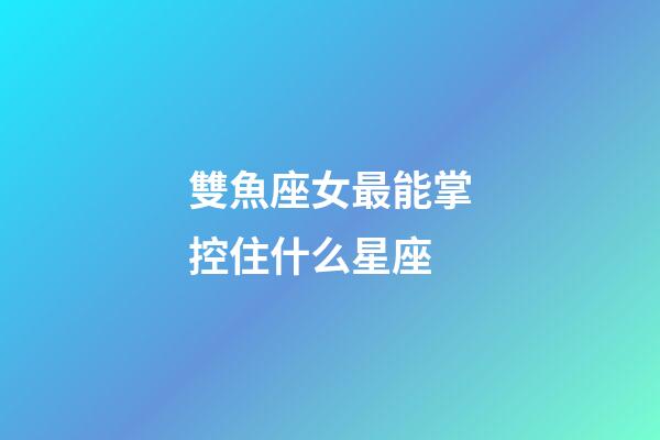 雙魚座女最能掌控住什么星座-第1張-星座運(yùn)勢-玄機(jī)派