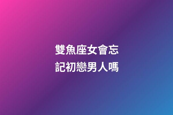雙魚座女會忘記初戀男人嗎-第1張-星座運勢-玄機派