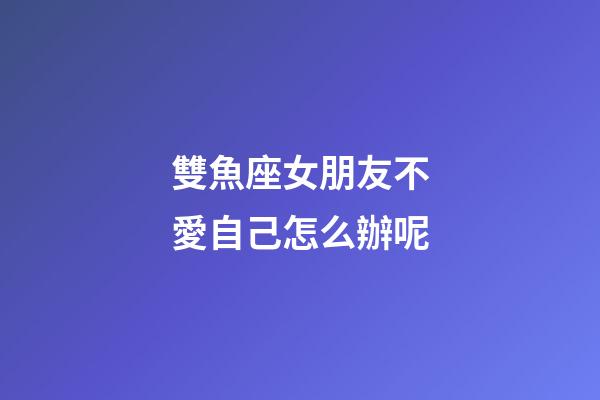 雙魚座女朋友不愛自己怎么辦呢-第1張-星座運(yùn)勢-玄機(jī)派