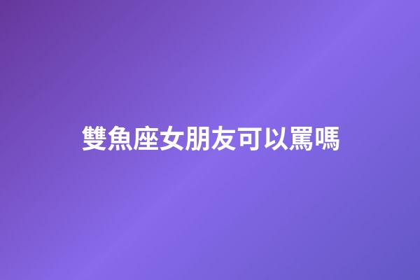 雙魚座女朋友可以罵嗎-第1張-星座運勢-玄機派
