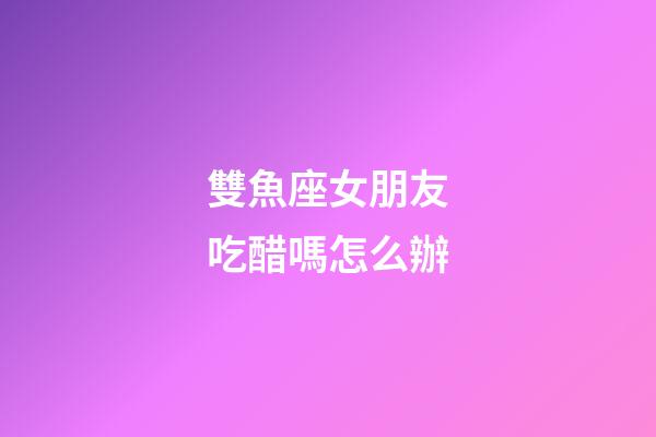 雙魚座女朋友吃醋嗎怎么辦-第1張-星座運(yùn)勢-玄機(jī)派