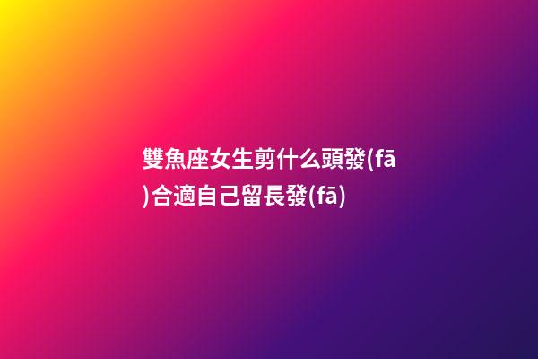 雙魚座女生剪什么頭發(fā)合適自己留長發(fā)-第1張-星座運(yùn)勢(shì)-玄機(jī)派
