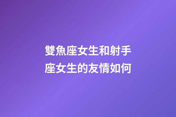 雙魚座女生和射手座女生的友情如何-第1張-星座運勢-玄機派