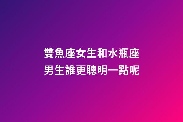 雙魚座女生和水瓶座男生誰更聰明一點呢