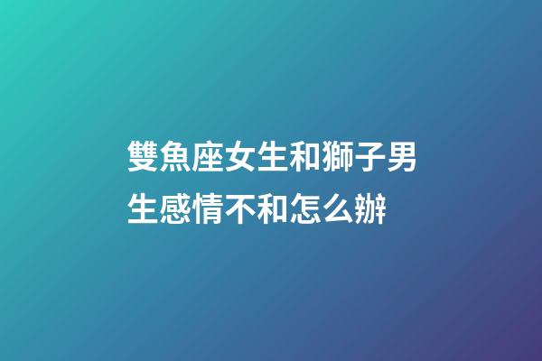 雙魚座女生和獅子男生感情不和怎么辦-第1張-星座運勢-玄機派