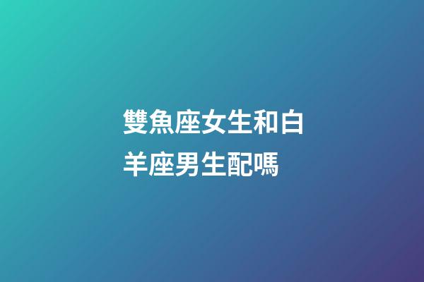 雙魚座女生和白羊座男生配嗎-第1張-星座運(yùn)勢(shì)-玄機(jī)派