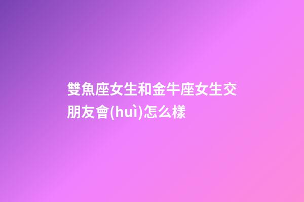 雙魚座女生和金牛座女生交朋友會(huì)怎么樣-第1張-星座運(yùn)勢-玄機(jī)派