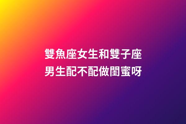 雙魚座女生和雙子座男生配不配做閨蜜呀-第1張-星座運勢-玄機派