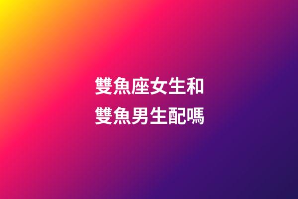 雙魚座女生和雙魚男生配嗎-第1張-星座運(yùn)勢-玄機(jī)派